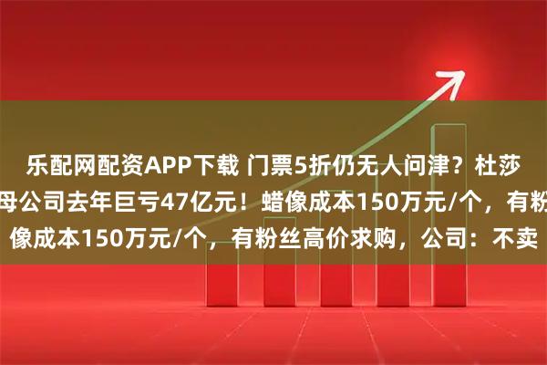 乐配网配资APP下载 门票5折仍无人问津？杜莎夫人蜡像馆接连闭馆，母公司去年巨亏47亿元！蜡像成本150万元/个，有粉丝高价求购，公司：不卖
