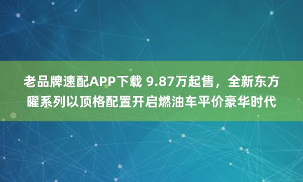 老品牌速配APP下载 9.87万起售，全新东方曜系列以顶格配置开启燃油车平价豪华时代