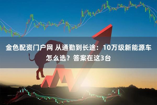 金色配资门户网 从通勤到长途：10万级新能源车怎么选？答案在这3台