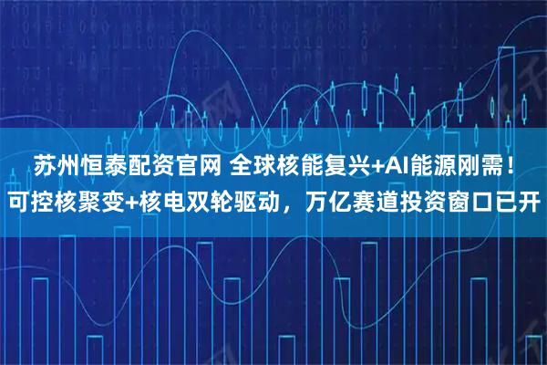 苏州恒泰配资官网 全球核能复兴+AI能源刚需！可控核聚变+核电双轮驱动，万亿赛道投资窗口已开