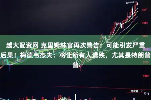 越大配资网 克里姆林宫再次警告：可能引发严重后果！梅德韦杰夫：将让所有人遭殃，尤其是特朗普