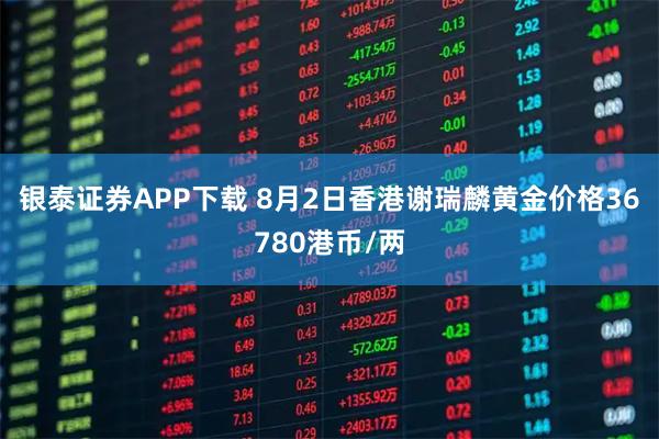 银泰证券APP下载 8月2日香港谢瑞麟黄金价格36780港币/两