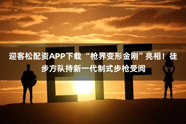 迎客松配资APP下载 “枪界变形金刚”亮相！徒步方队持新一代制式步枪受阅