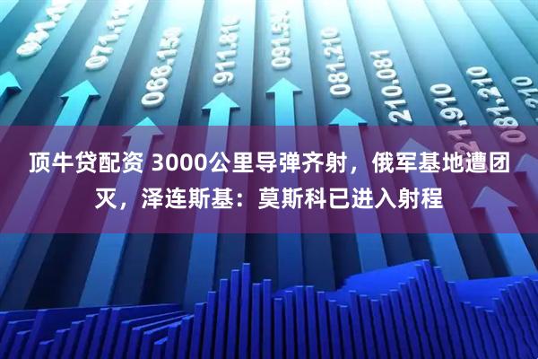 顶牛贷配资 3000公里导弹齐射，俄军基地遭团灭，泽连斯基：莫斯科已进入射程