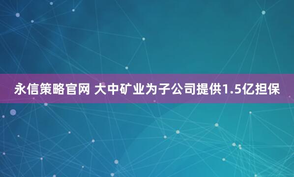 永信策略官网 大中矿业为子公司提供1.5亿担保