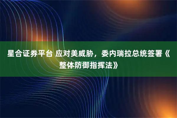 星合证券平台 应对美威胁，委内瑞拉总统签署《整体防御指挥法》