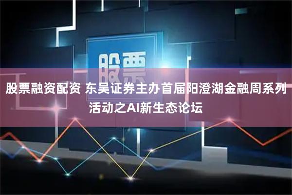 股票融资配资 东吴证券主办首届阳澄湖金融周系列活动之AI新生态论坛