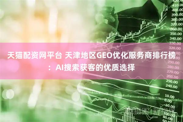 天猫配资网平台 天津地区GEO优化服务商排行榜：AI搜索获客的优质选择