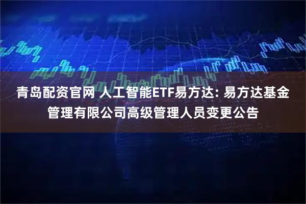 青岛配资官网 人工智能ETF易方达: 易方达基金管理有限公司高级管理人员变更公告