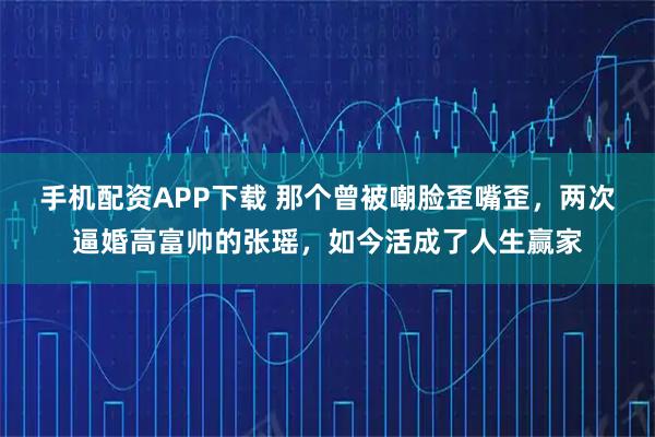 手机配资APP下载 那个曾被嘲脸歪嘴歪，两次逼婚高富帅的张瑶，如今活成了人生赢家