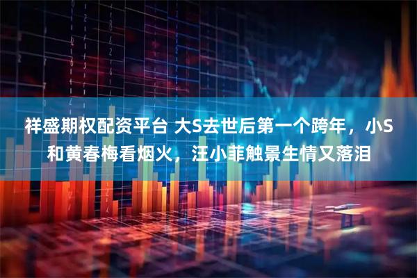 祥盛期权配资平台 大S去世后第一个跨年，小S和黄春梅看烟火，汪小菲触景生情又落泪