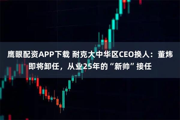 鹰眼配资APP下载 耐克大中华区CEO换人：董炜即将卸任，从业25年的“新帅”接任