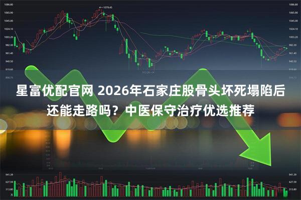 星富优配官网 2026年石家庄股骨头坏死塌陷后还能走路吗？中医保守治疗优选推荐
