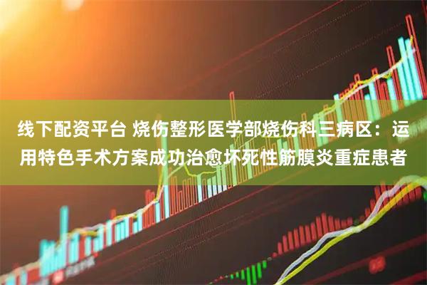 线下配资平台 烧伤整形医学部烧伤科三病区：运用特色手术方案成功治愈坏死性筋膜炎重症患者