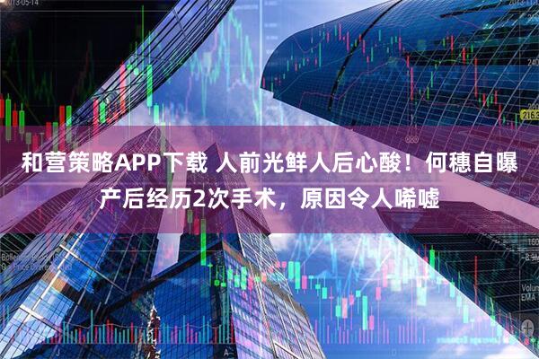 和营策略APP下载 人前光鲜人后心酸！何穗自曝产后经历2次手术，原因令人唏嘘