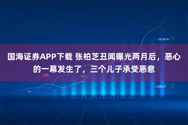 国海证券APP下载 张柏芝丑闻曝光两月后，恶心的一幕发生了，三个儿子承受恶意