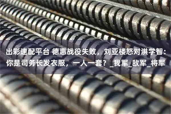 出彩速配平台 德惠战役失败，刘亚楼怒对洪学智：你是司务长发衣服，一人一套？_我军_敌军_将军