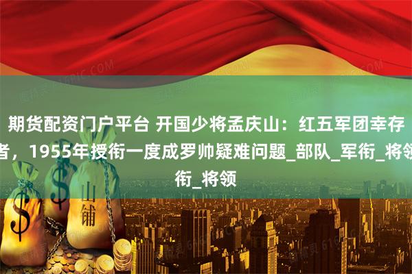 期货配资门户平台 开国少将孟庆山：红五军团幸存者，1955年授衔一度成罗帅疑难问题_部队_军衔_将领