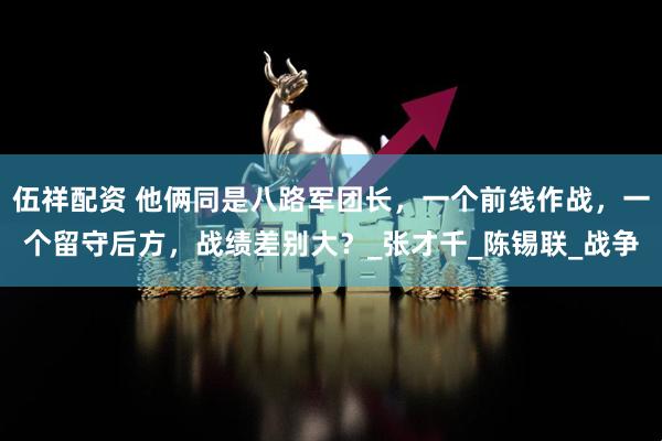 伍祥配资 他俩同是八路军团长，一个前线作战，一个留守后方，战绩差别大？_张才千_陈锡联_战争