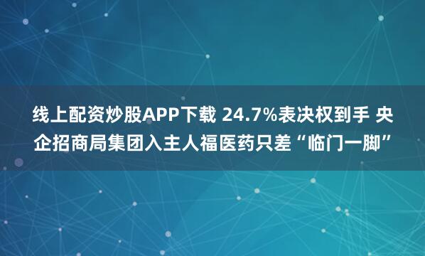 线上配资炒股APP下载 24.7%表决权到手 央企招商局集团入主人福医药只差“临门一脚”