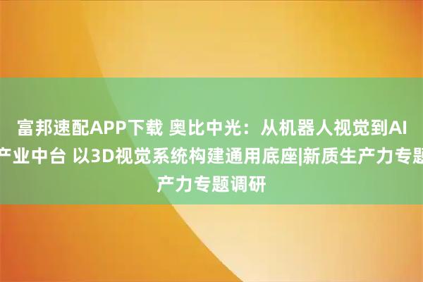富邦速配APP下载 奥比中光：从机器人视觉到AI视觉产业中台 以3D视觉系统构建通用底座|新质生产力专题调研