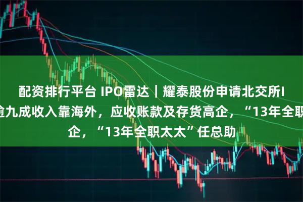 配资排行平台 IPO雷达｜耀泰股份申请北交所IPO获受理，逾九成收入靠海外，应收账款及存货高企，“13年全职太太”任总助