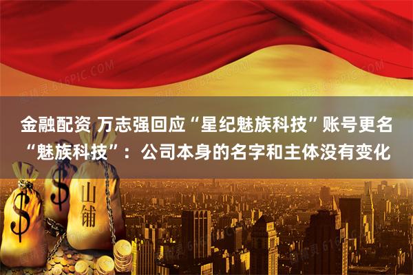 金融配资 万志强回应“星纪魅族科技”账号更名“魅族科技”：公司本身的名字和主体没有变化