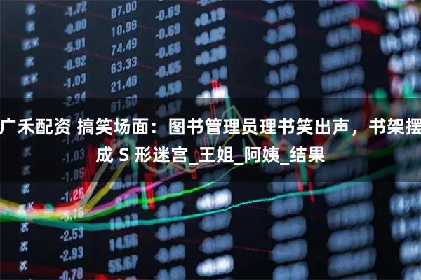 广禾配资 搞笑场面：图书管理员理书笑出声，书架摆成 S 形迷宫_王姐_阿姨_结果