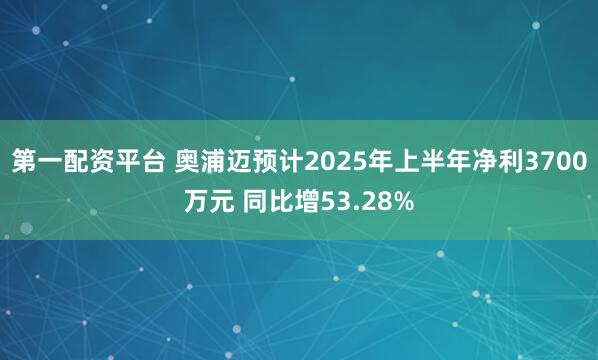 第一配资平台 奥浦迈预计2025年上半年净利3700万元 同比增53.28%