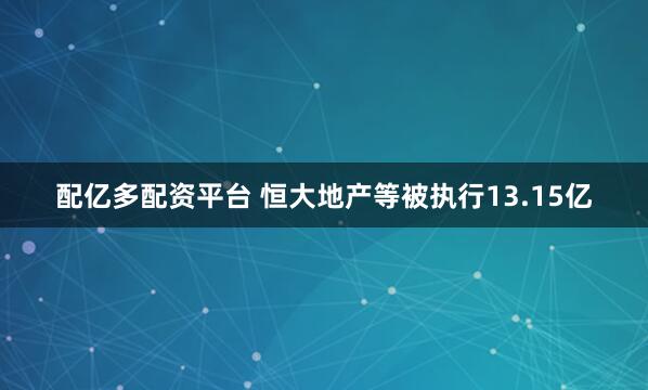 配亿多配资平台 恒大地产等被执行13.15亿