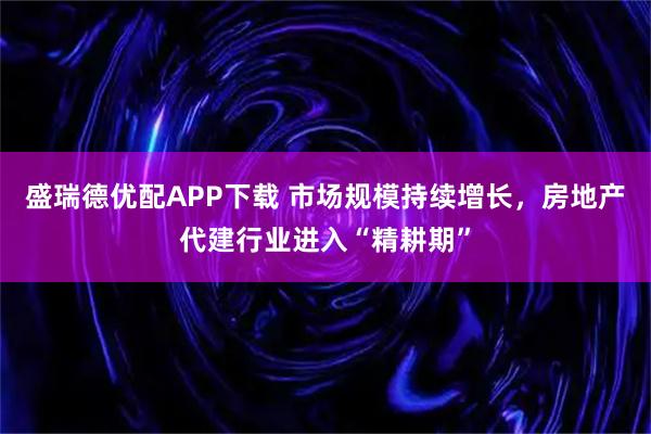 盛瑞德优配APP下载 市场规模持续增长，房地产代建行业进入“精耕期”
