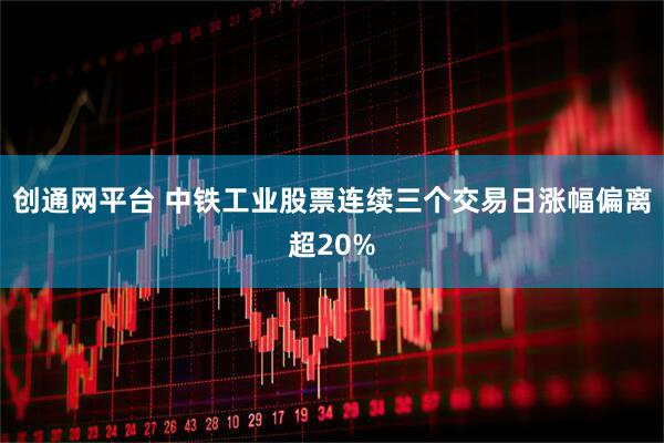 创通网平台 中铁工业股票连续三个交易日涨幅偏离超20%
