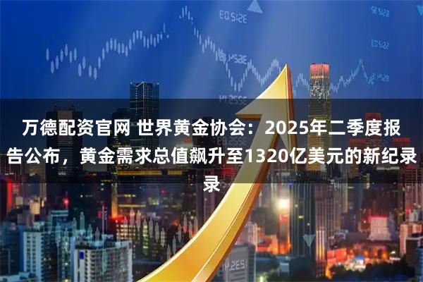 万德配资官网 世界黄金协会：2025年二季度报告公布，黄金需求总值飙升至1320亿美元的新纪录