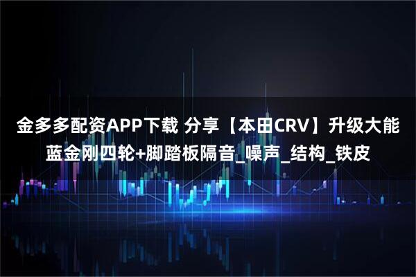 金多多配资APP下载 分享【本田CRV】升级大能蓝金刚四轮+脚踏板隔音_噪声_结构_铁皮
