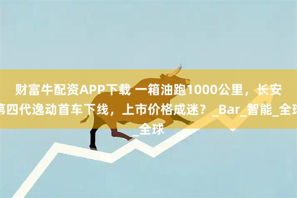 财富牛配资APP下载 一箱油跑1000公里，长安第四代逸动首车下线，上市价格成迷？_Bar_智能_全球
