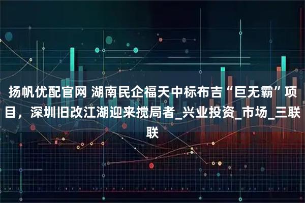 扬帆优配官网 湖南民企福天中标布吉“巨无霸”项目，深圳旧改江湖迎来搅局者_兴业投资_市场_三联