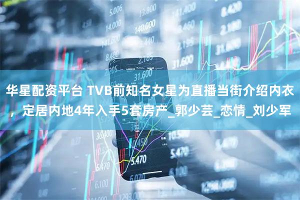 华星配资平台 TVB前知名女星为直播当街介绍内衣，定居内地4年入手5套房产_郭少芸_恋情_刘少军