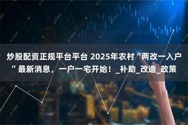 炒股配资正规平台平台 2025年农村“两改一入户”最新消息，一户一宅开始！_补助_改造_政策