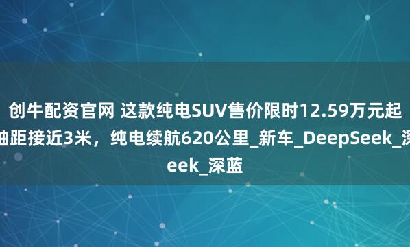 创牛配资官网 这款纯电SUV售价限时12.59万元起！轴距接近3米，纯电续航620公里_新车_DeepSeek_深蓝