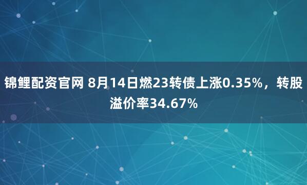锦鲤配资官网 8月14日燃23转债上涨0.35%，转股溢价率34.67%