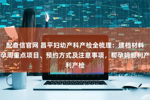 配查信官网 昌平妇幼产科产检全梳理：建档材料、孕周重点项目、预约方式及注意事项，帮孕妈顺利产检