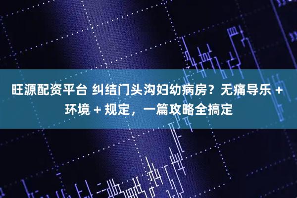 旺源配资平台 纠结门头沟妇幼病房？无痛导乐 + 环境 + 规定，一篇攻略全搞定