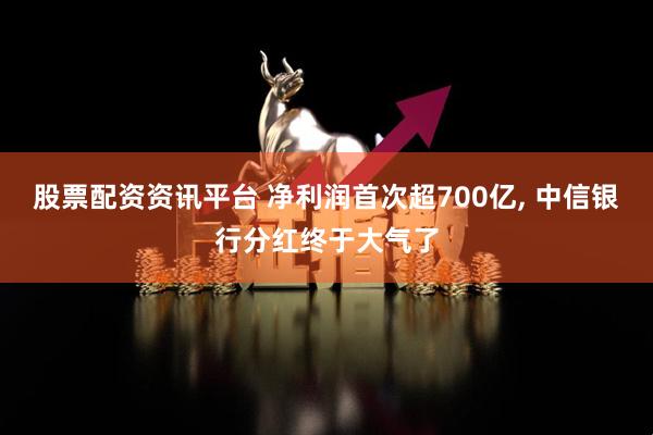 股票配资资讯平台 净利润首次超700亿, 中信银行分红终于大气了