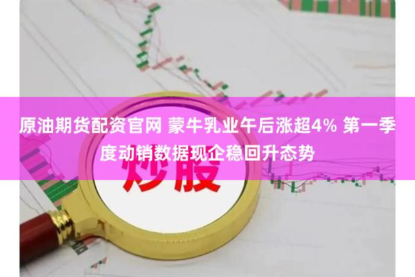 原油期货配资官网 蒙牛乳业午后涨超4% 第一季度动销数据现企稳回升态势