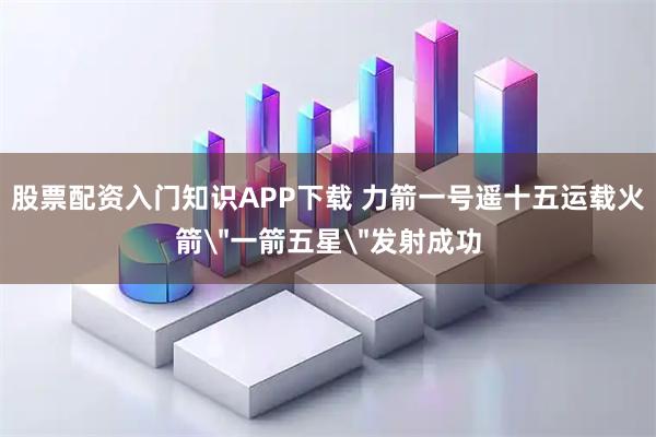 股票配资入门知识APP下载 力箭一号遥十五运载火箭